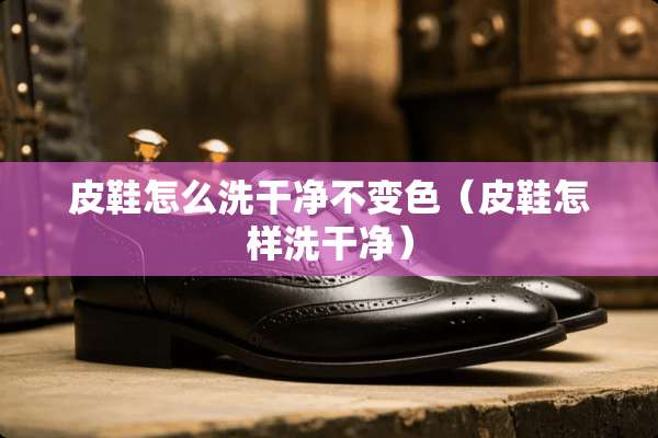 皮鞋怎么洗干净不变色（皮鞋怎样洗干净）