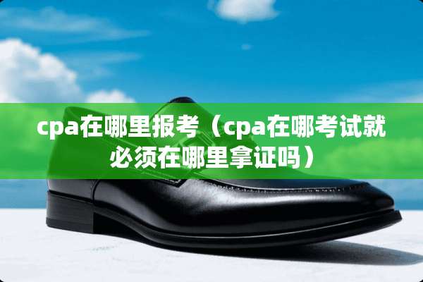 cpa在哪里报考（cpa在哪考试就必须在哪里拿证吗）