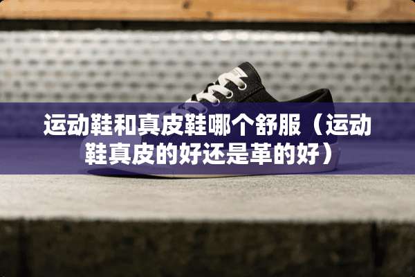 运动鞋和真皮鞋哪个舒服（运动鞋真皮的好还是革的好）