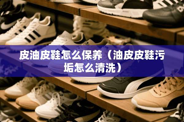 皮油皮鞋怎么保养（油皮皮鞋污垢怎么清洗）