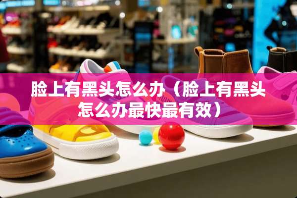 脸上有黑头怎么办（脸上有黑头怎么办最快最有效）