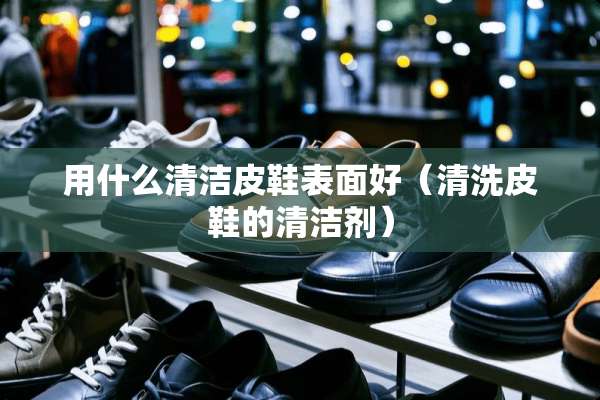 用什么清洁皮鞋表面好（清洗皮鞋的清洁剂）