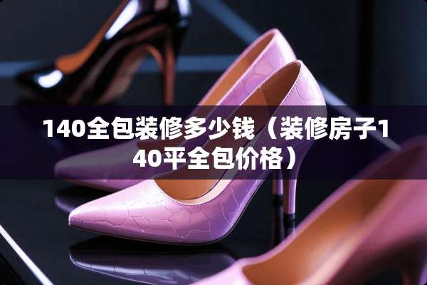 140全包装修多少钱（装修房子140平全包价格）