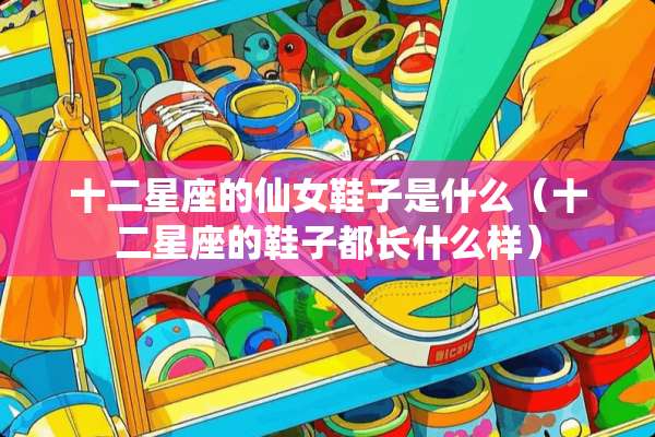 十二星座的仙女鞋子是什么（十二星座的鞋子都长什么样）
