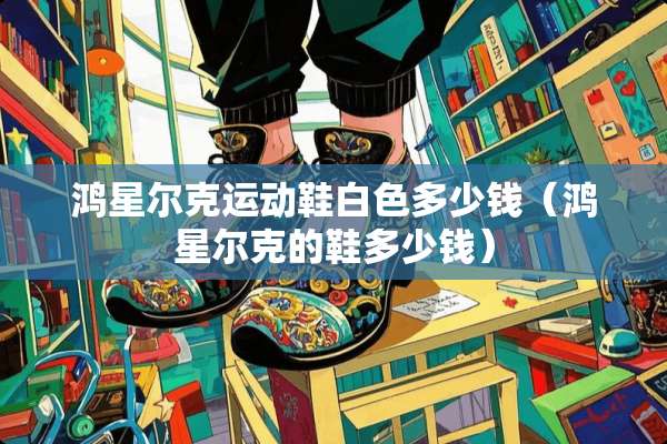 鸿星尔克运动鞋白色多少钱（鸿星尔克的鞋多少钱）