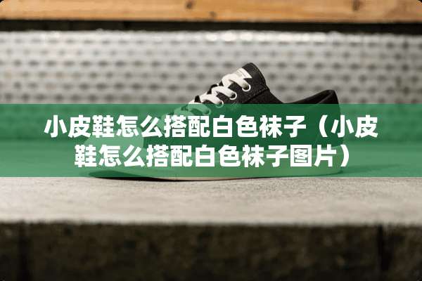 小皮鞋怎么搭配白色袜子（小皮鞋怎么搭配白色袜子图片）