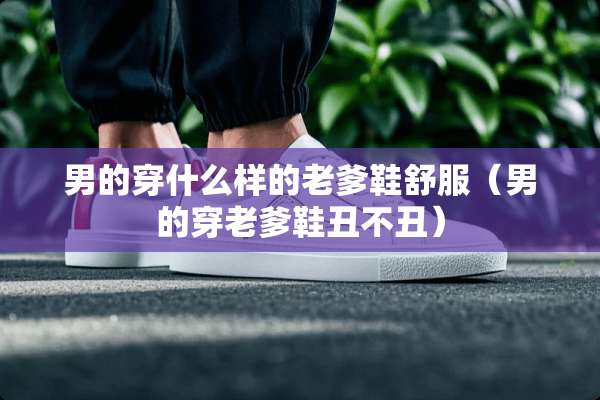 男的穿什么样的老爹鞋舒服（男的穿老爹鞋丑不丑）