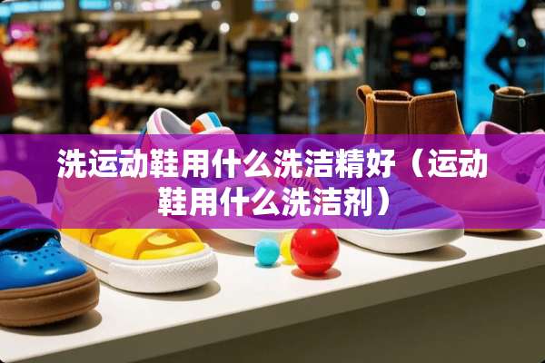 洗运动鞋用什么洗洁精好（运动鞋用什么洗洁剂）