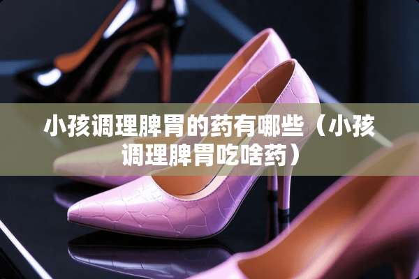 小孩调理脾胃的药有哪些（小孩调理脾胃吃啥药）