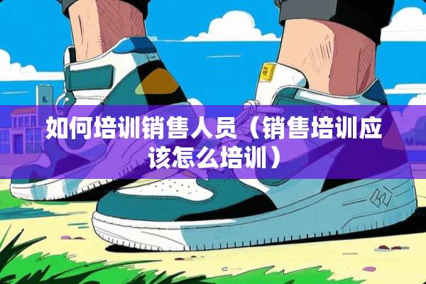 如何培训销售人员（销售培训应该怎么培训）