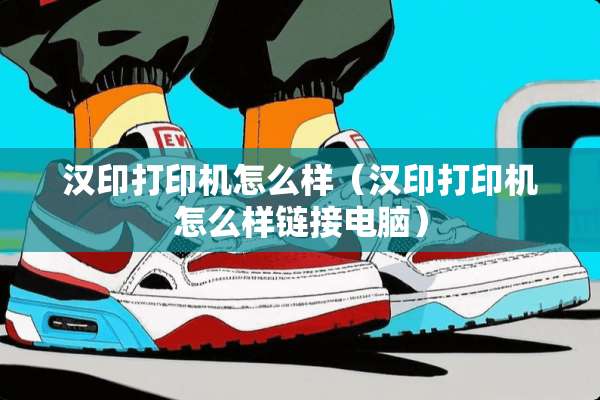 汉印打印机怎么样（汉印打印机怎么样链接电脑）