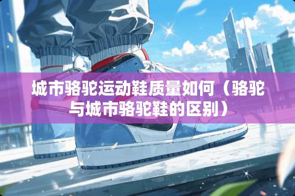 城市骆驼运动鞋质量如何（骆驼与城市骆驼鞋的区别）