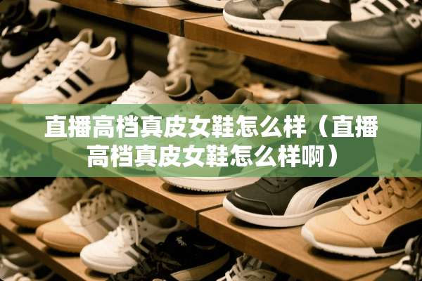 直播高档真皮女鞋怎么样（直播高档真皮女鞋怎么样啊）