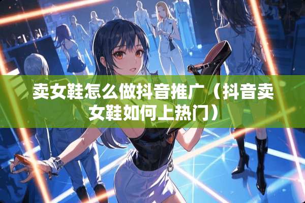 卖女鞋怎么做抖音推广（抖音卖女鞋如何上热门）