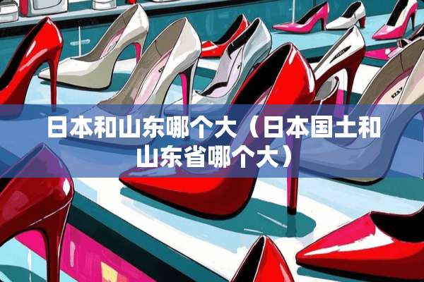 日本和山东哪个大（日本国土和山东省哪个大）