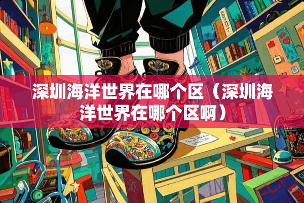 深圳海洋世界在哪个区（深圳海洋世界在哪个区啊）