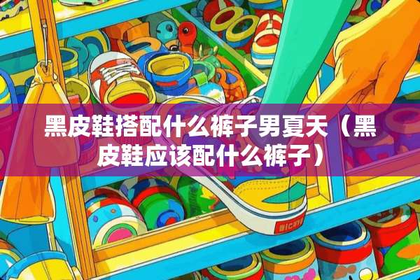 黑皮鞋搭配什么裤子男夏天（黑皮鞋应该配什么裤子）