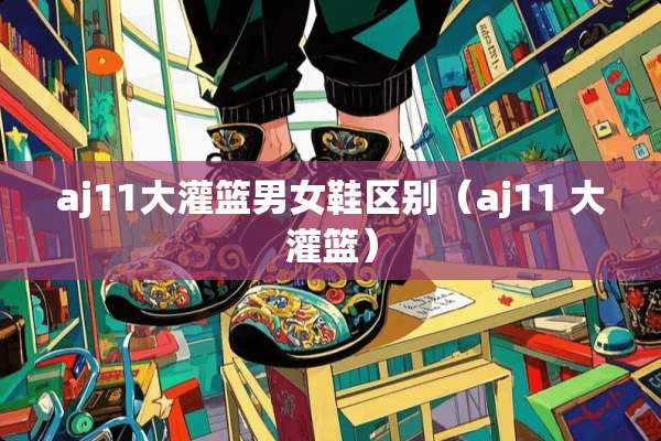 aj11大灌篮男女鞋区别（aj11 大灌篮）