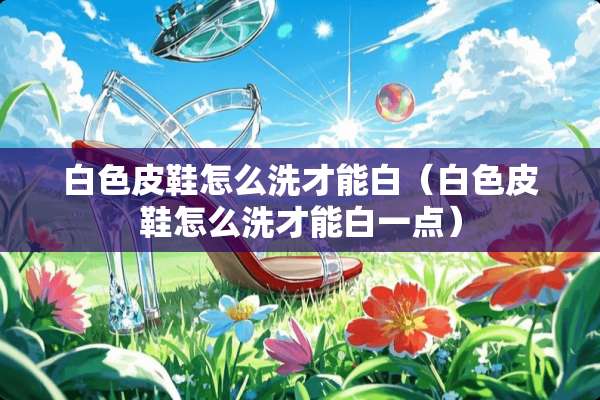 白色皮鞋怎么洗才能白（白色皮鞋怎么洗才能白一点）
