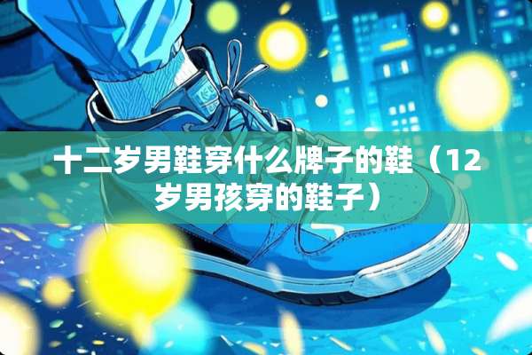 十二岁男鞋穿什么牌子的鞋（12岁男孩穿的鞋子）