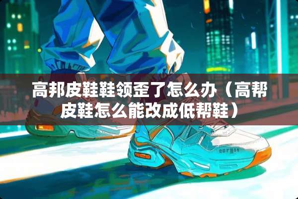 高邦皮鞋鞋领歪了怎么办（高帮皮鞋怎么能改成低帮鞋）