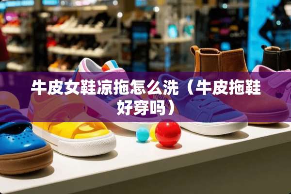 牛皮女鞋凉拖怎么洗（牛皮拖鞋好穿吗）