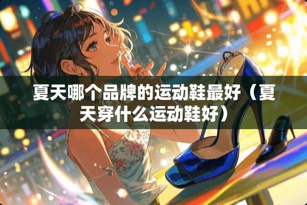 夏天哪个品牌的运动鞋最好（夏天穿什么运动鞋好）
