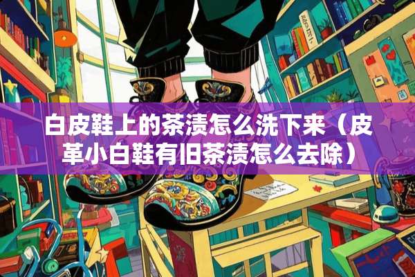 白皮鞋上的茶渍怎么洗下来（皮革小白鞋有旧茶渍怎么去除）