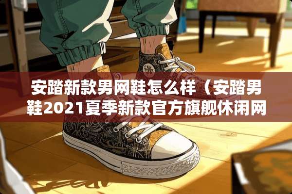 安踏新款男网鞋怎么样（安踏男鞋2021夏季新款官方旗舰休闲网面透气运动鞋子）