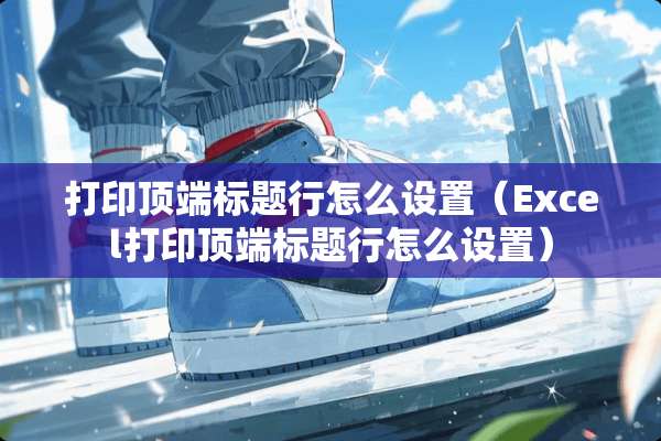 打印顶端标题行怎么设置（Excel打印顶端标题行怎么设置）