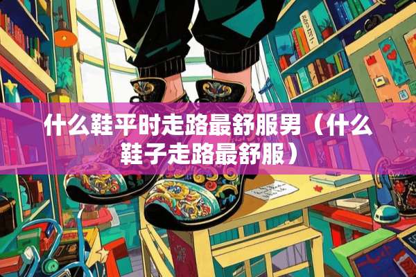 什么鞋平时走路最舒服男（什么鞋子走路最舒服）
