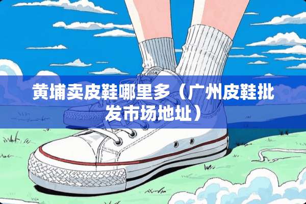 黄埔卖皮鞋哪里多（广州皮鞋批发市场地址）