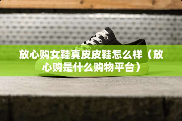 放心购女鞋真皮皮鞋怎么样（放心购是什么购物平台）