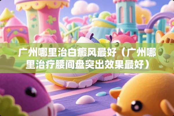 广州哪里治白癜风最好（广州哪里治疗腰间盘突出效果最好）