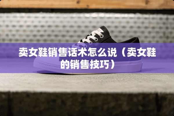 卖女鞋销售话术怎么说（卖女鞋的销售技巧）