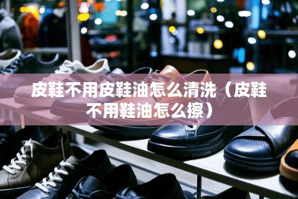 皮鞋不用皮鞋油怎么清洗（皮鞋不用鞋油怎么擦）
