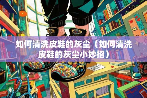 如何清洗皮鞋的灰尘（如何清洗皮鞋的灰尘小妙招）