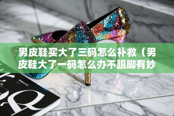 男皮鞋买大了三码怎么补救（男皮鞋大了**怎么办不跟脚有妙招）