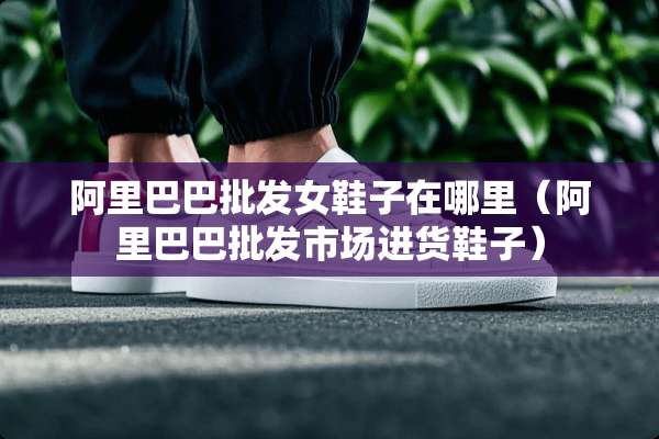 阿里巴巴批发女鞋子在哪里（阿里巴巴批发市场进货鞋子）