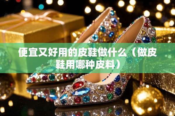 便宜又好用的皮鞋做什么（做皮鞋用哪种皮料）