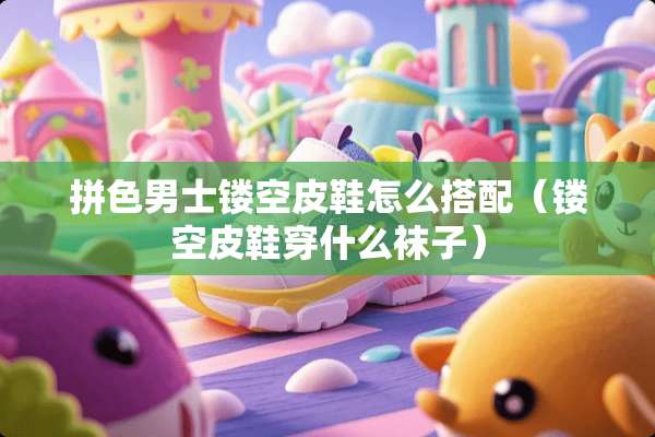 拼色男士镂空皮鞋怎么搭配（镂空皮鞋穿什么袜子）