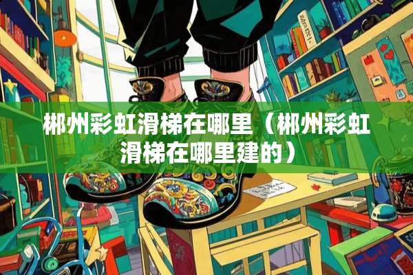 郴州彩虹滑梯在哪里（郴州彩虹滑梯在哪里建的）