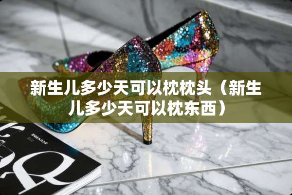 新生儿多少天可以枕枕头（新生儿多少天可以枕东西）
