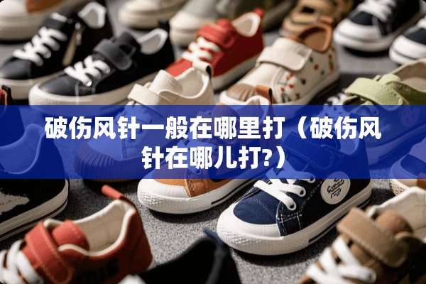 破伤风针一般在哪里打（破伤风针在哪儿打?）