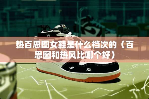 热百思图女鞋是什么档次的（百思图和热风比哪个好）