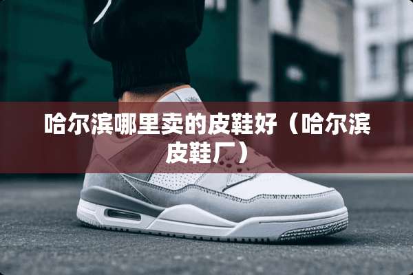 哈尔滨哪里卖的皮鞋好（哈尔滨皮鞋厂）