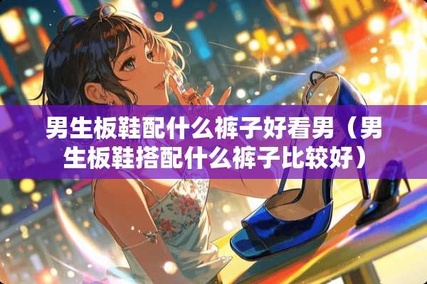 男生板鞋配什么裤子好看男（男生板鞋搭配什么裤子比较好）