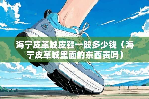 海宁皮革城皮鞋一般多少钱（海宁皮革城里面的东西贵吗）