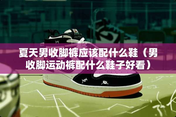 夏天男收脚裤应该配什么鞋（男收脚运动裤配什么鞋子好看）