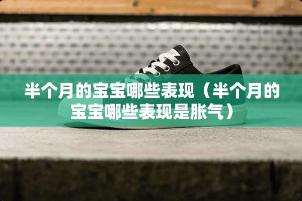 半个月的宝宝哪些表现（半个月的宝宝哪些表现是胀气）
